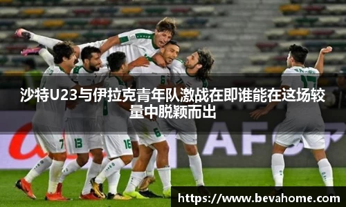 沙特U23与伊拉克青年队激战在即谁能在这场较量中脱颖而出
